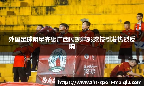 外国足球明星齐聚广西展现精彩球技引发热烈反响